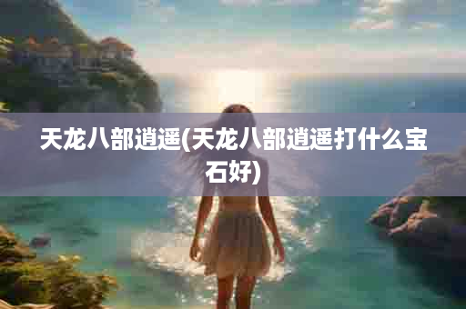 天龙八部逍遥(天龙八部逍遥打什么宝石好)