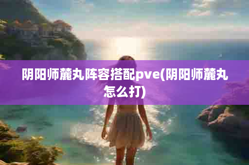 阴阳师麓丸阵容搭配pve(阴阳师麓丸怎么打)