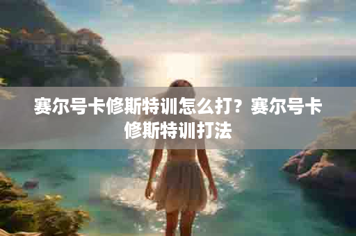 赛尔号卡修斯特训怎么打？赛尔号卡修斯特训打法