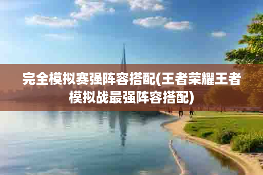 完全模拟赛强阵容搭配(王者荣耀王者模拟战最强阵容搭配)