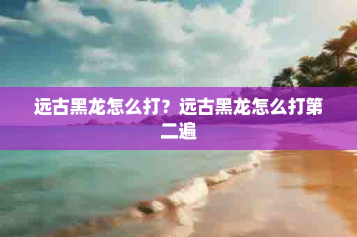 远古黑龙怎么打？远古黑龙怎么打第二遍