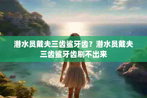 潜水员戴夫三齿鲨牙齿？潜水员戴夫三齿鲨牙齿刷不出来