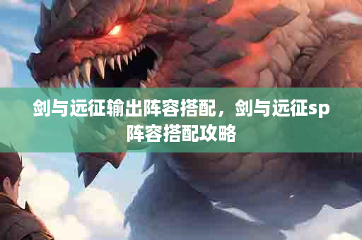 剑与远征输出阵容搭配，剑与远征sp阵容搭配攻略