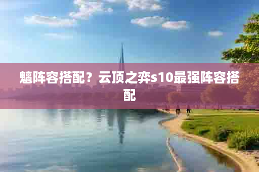 魑阵容搭配？云顶之弈s10最强阵容搭配