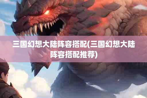 三国幻想大陆阵容搭配(三国幻想大陆阵容搭配推荐)